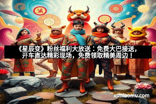 《星辰变》粉丝福利大放送：免费大巴接送，开车直达精彩现场，免费领取精美周边！